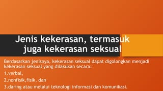 Jenis kekerasan, termasuk
juga kekerasan seksual
Berdasarkan jenisnya, kekerasan seksual dapat digolongkan menjadi
kekerasan seksual yang dilakukan secara:
1.verbal,
2.nonfisik,fisik, dan
3.daring atau melalui teknologi informasi dan komunikasi.
 