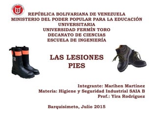 REPÚBLICA BOLIVARIANA DE VENEZUELA
MINISTERIO DEL PODER POPULAR PARA LA EDUCACIÓN
UNIVERSITARIA
UNIVERSIDAD FERMÍN TORO
DECANATO DE CIENCIAS
ESCUELA DE INGENIERÍA
LAS LESIONES
PIES
Integrante: Marihen Martínez
Materia: Higiene y Seguridad Industrial SAIA B
Prof.: Yira Rodriguez
Barquisimeto, Julio 2015
 