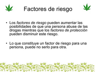 Factores de riesgo Los  factores de riesgo  pueden aumentar las posibilidades de que una persona abuse de las drogas mientras que los  factores de protección  pueden disminuir este riesgo.  Lo que constituye un factor de riesgo para una persona, puede no serlo para otra. 