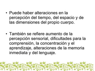 Puede haber alteraciones en la percepción del tiempo, del espacio y de las dimensiones del propio cuerpo. También se refiere aumento de la percepción sensorial, dificultades para la comprensión, la concentración y el aprendizaje, alteraciones de la memoria inmediata y del lenguaje.  