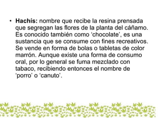 Hachís:   nombre que recibe la resina prensada que segregan las flores de la planta del cáñamo. Es conocido también como ‘chocolate’,   es una sustancia que se consume con fines recreativos. Se vende en forma de bolas o tabletas de color marrón. Aunque existe una forma de consumo oral, por lo general se fuma mezclado con tabaco, recibiendo entonces el nombre de ‘porro’ o ‘canuto’. 
