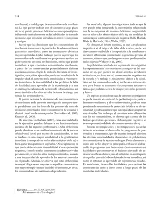 314                                                                                                             Vélez et al.


marihuana) y la del grupo de consumidores de marihua-             Por otro lado, algunas investigaciones, indican que la
na. Lo que parece indicar que el consumo a largo plazo        cof puede estar integrando la información relacionada
de la mj puede provocar deficiencias neuropsicológicas,       con la recompensa de manera deficiente, asignándole
influyendo particularmente en las habilidades de toma de      mayor valor a los efectos típicos de la mj, sin modificar la
decisiones que involucre un balanceo entre recompensas        conducta por la retroalimentación negativa (Rolls, Hornak,
y castigos.                                                   Wade & McGrath, 1994; Wallis, 2007).
    Parece que las decisiones que los consumidores de             No obstante, el debate continua, ya que la explicación
marihuana tomaron en la prueba los llevaban a obtener         respecto a si el origen de tales deficiencias puede ser
ganancias inmediatas, pero en contraparte obtenían            directamente atribuible a la exposición a la marihuana o
mayores pérdidas. Dicho hallazgo parece sugerir que los       si existen diferencias conductuales o genéticas previas al
consumidores de marihuana son propensos a realizar un         consumo, mismas que pueden generar una predisposición
pobre proceso de toma de decisiones, hecho que puede          en los sujetos (Withlow et al., 2004).
contribuir a que continúen consumiendo marihuana,                 La población estudiada en la presente investigación
a pesar de las consecuencias potencialmente dañinas           ha experimentado las consecuencias negativas del con-
asociadas a su uso. Según lo indica la literatura de inves-   sumo de mj, que pueden ser desde arrestos, accidentes
tigación, esta pobre ejecución puede ser resultado de la      vehiculares, rechazo social, consecuencias negativas en
impulsividad, el aumento en la sensibilidad a recompen-       la escuela y/o trabajo y, finalmente, daños a la salud.
sas inmediatas, la insensibilidad a las pérdidas, la falta    Aún así, los consumidores de mj no llevan a cabo accio-
de habilidad para aprender de la experiencia y a una          nes para frenar su consumo y/o posponen acciones o
aversión generalizada a la demora de reforzamiento, así       tareas que podrían serles de mayor provecho presente
como también a los altos niveles de toma de riesgo que        y futuro.
toman los consumidores.                                           Un aspecto a considerar para la presente investigación
    El patrón de toma de decisiones de los consumidores       es que la muestra se conformó de población joven, particu-
de marihuana en la presente investigación comparte cier-      larmente estudiantes, y al ser universitarios, podrían estar
to paralelismo con los datos de los patrones de toma de       provistos de mecanismos de protección debido a su alta es-
decisiones informados entre consumidores de cocaína y         colaridad y podría asumirse que sus capacidades cognitivas
alcohol con el uso la misma prueba (Barrzokis et al., 2000;   son elevadas. Sin embargo, al encontrar estas diferencias
Grant et al., 2000).                                          con los no consumidores, se observa que a pesar de los
    De acuerdo con Bechara (2003), estas anormalidades        factores protectores presentes, el desempeño cognitivo se
en la ejecución pueden deberse a un funcionamiento            ve comprometido debido al consumo crónico de mj.
anormal de las regiones prefrontales. Dicha deficiencia           Futuras investigaciones o investigaciones paralelas
puede obedecer a un malfuncionamiento de la corteza           deberán orientarse al desarrollo de programas de pre-
orbitofrontal (cof) por exceso de canabinoides, lo que        vención y tratamiento, que de manera integral aborden
se traduce en una mayor sensibilidad a la gratificación       las diversas anormalidades observadas en poblaciones
inmediata (como podrían ser los efectos típicos de la mj) o   de consumidores de mj u otras drogas. Particularmente y
bien, ganar más puntos en la prueba. Otra explicación es      como uno de los objetivos principales, enfocarse al desa-
que puede deberse a una insensibilidad a las experiencias     rrollo de programas que favorezcan el entrenamiento en
negativas, como lo son las consecuencias adversas vividas     habilidades que promuevan el balance adecuado de ac-
previamente, o bien los altos castigos obtenidos, aunado      ciones benéficas a futuro para el individuo en contraparte
a una incapacidad de aprender de los errores cometidos        de aquellas que sólo lo beneficien de forma inmediata, así
en el pasado. Además, se observa que estas deficiencias       como el retomar lo aprendido de experiencias pasadas.
neuropsicológicas son mayores en aquellos consumidores        En conclusión, desarrollar habilidades para evaluar las
con mayor tiempo y mayor cantidad de consumo, es decir,       consecuencias tanto a corto como a largo plazo de las
los consumidores de marihuana dependientes.                   conductas individuales.




                 Vol. 27, Núm 2, JuNio 2010
 