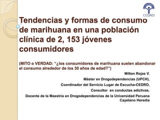 Tendencias y formas de consumo
de marihuana en una población
clínica de 2, 153 jóvenes
consumidores
(MITO o VERDAD: “¿los consumidores de marihuana suelen abandonar
el consumo alrededor de los 30 años de edad?”)
                                                         Milton Rojas V.
                                  Máster en Drogodependencias (UPCH),
                     Coordinador del Servicio Lugar de Escucha-CEDRO,
                                      Consultor en conductas adictivas.
  Docente de la Maestría en Drogodependencias de la Universidad Peruana
                                                       Cayetano Heredia
 