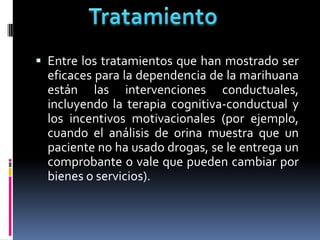  Entre los tratamientos que han mostrado ser
eficaces para la dependencia de la marihuana
están las intervenciones conductuales,
incluyendo la terapia cognitiva-conductual y
los incentivos motivacionales (por ejemplo,
cuando el análisis de orina muestra que un
paciente no ha usado drogas, se le entrega un
comprobante o vale que pueden cambiar por
bienes o servicios).
 