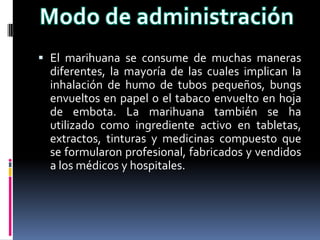  El marihuana se consume de muchas maneras
diferentes, la mayoría de las cuales implican la
inhalación de humo de tubos pequeños, bungs
envueltos en papel o el tabaco envuelto en hoja
de embota. La marihuana también se ha
utilizado como ingrediente activo en tabletas,
extractos, tinturas y medicinas compuesto que
se formularon profesional, fabricados y vendidos
a los médicos y hospitales.
 