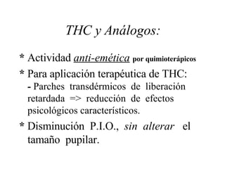 THC y Análogos: *  Actividad  anti-emética   por quimioterápicos  *  Para aplicación terapéutica de THC:  -  Parches  transdérmicos  de  liberación retardada  =>  reducción  de  efectos psicológicos característicos. *  Disminución  P.I.O.,  sin  alterar   el tamaño  pupilar. 