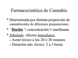 Farmacocinética de Cannabis *  Determinada por distinta proporción de  cannabinoides de diferentes preparaciones. *  “ Hachís ” :  concentración  >  marihuana *  Inhalado :  efectos  inmediatos .  -  Acmé tóxico a los 20 ó 30 minutos  -  Duración edo. tóxico: 2 a 3 horas 