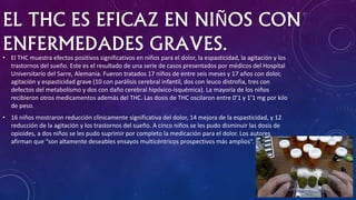 EL THC ES EFICAZ EN NIÑOS CON
ENFERMEDADES GRAVES.• El THC muestra efectos positivos significativos en niños para el dolor, la espasticidad, la agitación y los
trastornos del sueño. Este es el resultado de una serie de casos presentados por médicos del Hospital
Universitario del Sarre, Alemania. Fueron tratados 17 niños de entre seis meses y 17 años con dolor,
agitación y espasticidad grave (10 con parálisis cerebral infantil, dos con leuco distrofia, tres con
defectos del metabolismo y dos con daño cerebral hipóxico-isquémica). La mayoría de los niños
recibieron otros medicamentos además del THC. Las dosis de THC oscilaron entre 0’1 y 1’1 mg por kilo
de peso.
• 16 niños mostraron reducción clínicamente significativa del dolor, 14 mejora de la espasticidad, y 12
reducción de la agitación y los trastornos del sueño. A cinco niños se les pudo disminuir las dosis de
opioides, a dos niños se les pudo suprimir por completo la medicación para el dolor. Los autores
afirman que “son altamente deseables ensayos multicéntricos prospectivos más amplios”.
 