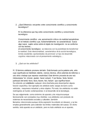 2. ¿Qué Diferencia encuentra entre conocimiento científico y conocimiento
tecnológico?
R / la diferencia que hay entre conocimiento científico y conocimiento
tecnológico
Conocimiento científico una aproximación crítica a la realidad apoyándose
en el método científico que, fundamentalmente se características busca
algo nuevo sujeto actúa sobre el objeto de investigación no se conforma
con los hechos…
el conocimiento tecnológico se relaciona con la posibilidad de transformar
la realidad. Esta intencionalidad, característica de la acción tecnológica,
brinda excelentes oportunidades de promover un tipo de desarrollo
cognitivo relacionado con el pensamiento estratégico…
3. ¿Qué son los artefactos?
R/ El término artefacto proviene del latín. Está formado por la palabra arts, artis
cuyo significado es habilidad, talento, ciencia, técnica, oficio además de referirse a
una obra o trabajo que expresa creatividad. Este término procede de una raíz
indoeuropea *ar- (mover, ajustar, hacer actuar). Y por factus, facta, factum
participio del verbo facio, facis, facere, feci, factum que significa hacer.
Se entiende por artefacto cualquier obra diseñada para desempeñar alguna
función específica. Son ejemplos de artefacto tanto vasijas de barro como
vehículos, maquinaria industrial y otros objetos. Por esto, los artefactos no están
restringidos al mundo contemporáneo ni al desarrollo de la tecnología.
Se usa vulgarmente como sinónimo de aparato y de máquina aunque
técnicamente son conceptos muy distintos: Los artefactos son producto de
sistemas de necesidades sociales y culturales (también
llamados intencionales aunque dicha expresión ha entrado en desuso), y se les
emplea generalmente para extender los límites materiales del cuerpo. En dicho
sentido, todo aparato es un artefacto, pero no todo artefacto es un aparato.
 