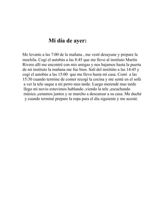 Mi día de ayer:

Me levante a las 7:00 de la mañana , me vestí desayune y prepare la
mochila. Cogí el autobús a las 8:45 que me llevo al instituto Martín
Rivero allí me encontré con mis amigas y nos bajamos hasta la puerta
de mi instituto la mañana me fue bien. Salí del institúto a las 14:45 y
cogí el autobús a las 15:00 que me llevo hasta mi casa. Comí a las
15:30 cuando termine de comer recogí la cocina y me senté en el sofá
 a ver la tele saque a mi perro mas tarde. Luego merendé mas tarde
 llego mi novio estuvimos hablando ,viendo la tele ,escuchando
 música ,cenamos juntos y se marcho a descansar a su casa. Me duché
  y cuando terminé prepare la ropa para el día siguiente y me acosté.
 