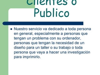 Clientes o
           Publico
   Nuestro servicio va dedicado a toda persona
    en general, especialmente a personas que
    tengan un problema con su ordenador,
    personas que tengan la necesidad de un
    diseño para un taller o su trabajo o toda
    persona que vaya a hacer una investigación
    para imprimirlo.
 