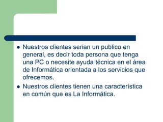    Nuestros clientes serian un publico en
    general, es decir toda persona que tenga
    una PC o necesite ayuda técnica en el área
    de Informática orientada a los servicios que
    ofrecemos.
   Nuestros clientes tienen una característica
    en común que es La Informática.
 