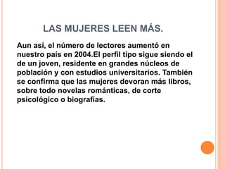 LAS MUJERES LEEN MÁS.
Aun así, el número de lectores aumentó en
nuestro país en 2004.El perfil tipo sigue siendo el
de un joven, residente en grandes núcleos de
población y con estudios universitarios. También
se confirma que las mujeres devoran más libros,
sobre todo novelas románticas, de corte
psicológico o biografías.
 