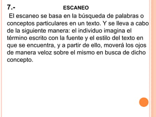 7.- ESCANEO
El escaneo se basa en la búsqueda de palabras o
conceptos particulares en un texto. Y se lleva a cabo
de la siguiente manera: el individuo imagina el
término escrito con la fuente y el estilo del texto en
que se encuentra, y a partir de ello, moverá los ojos
de manera veloz sobre el mismo en busca de dicho
concepto.
 