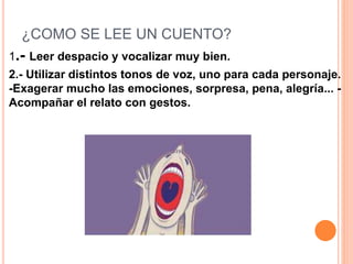¿COMO SE LEE UN CUENTO?
1.- Leer despacio y vocalizar muy bien.
2.- Utilizar distintos tonos de voz, uno para cada personaje.
-Exagerar mucho las emociones, sorpresa, pena, alegría... -
Acompañar el relato con gestos.
 
