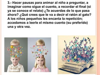 3.- Hacer pausas para animar al niño a preguntar, a
imaginar como sigue el cuento, a recordar el final (si
ya se conoce el relato) ¿Te acuerdas de lo que pasa
ahora? ¿Qué crees que le va a decir el ratón al gato?
A los niños pequeños les encanta la repetición;
accedamos a leerle el mismo cuento (su preferido)
una y otra vez.
 
