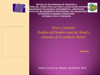 REPÚBLICA BOLIVARIANA DE VENEZUELA
MINISTERIO DEL PODER POPULAR PARA LA EDUCACIÓN SUPERIOR
    UNIVERSIDAD PEDAGÓGICA EXPERIMENTAL LIBERTADOR
 INSTITUTO DE MEJORAMIENTO PROFESIONAL DEL MAGISTERIO
             EXTENSIÓN ACADÉMICA PARAGUANÁ
                CÁTEDRA: ETICA Y DOCENCIA




                     Ética y Sociedad
          (Análisis del Hombre como Ser Moral y
             elementos de la conducta Moral)


                                               Autores:




            Santa Cruz de Los Taques, Noviembre 2012
 