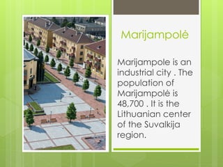 Marijampolė 
Marijampole is an 
industrial city . The 
population of 
Marijampolė is 
48,700 . It is the 
Lithuanian center 
of the Suvalkija 
region. 
 