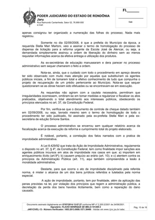 PODER JUDICIÁRIO DO ESTADO DE RONDÔNIA
Jaru
Rua Raimundo Cantanhede, Setor 02, 76.890-000
e-mail:
Fl.______
_________________________
Cad.
Documento assinado digitalmente em 07/07/2014 13:07:27 conforme MP nº 2.200-2/2001 de 24/08/2001.
Signatário: FLAVIO HENRIQUE DE MELO:101200-2
JAR1CIVEL-13 - Número Verificador: 1003.2013.0008.1571.38490 - Validar em www.tjro.jus.br/adoc
Pág. 10 de 16
apenas consignou ter organizado a numeração das folhas do processo. Nada mais
registrou.
Somente no dia 02/09/2008, é que a prefeita do Município da época, a
requerida Stella Mari Martoni, veio a assinar o termo de homologação do processo de
dispensa de licitação para a reforma urgente da Escola José de Alencar, ou seja, a
demandada simplesmente assinou a ordem de liberação do dinheiro sem ao menos
requisitar informações acerca da efetiva entrega e utilização dos produtos.
As ex-secretárias de educação manusearam e dera parecer no processo
administrativo sem sequer chamarem o feito a ordem.
Nota-se, ainda, que o cuidado com todo o procedimento em apreço deveria
ter sido observado com muito mais atenção por aquelas que substituíram os agentes
públicos iniciais, a fim de tomarem total e efetivo conhecimento de tudo que compunha o
projeto de recuperação de um prédio pertencente ao Município. Nota-se que sequer
questionaram se as obras haviam sido efetuadas ou se encontravam-se em execução.
As requeridas não agiram com a cautela necessária, permitiram que
irregularidades ocorressem, omitiram-se em tomar medidas a regularizar e fiscalizar os atos
praticados, objetivando o total atendimento aos interesses públicos, obedecendo os
princípios elencados no art. 37, da Constituição Federal.
Por fim, verifica-se que o documento de controle de cheque datado também
em 02/09/2008, ou seja, lavrado mesmo sem o termo de homologação de todo o
procedimento ter sido publicado, foi assinado pela ex-prefeita Stella Mari e pela ex-
secretária de edução Simone Santos.
O processo administrativo se encerrou sem qualquer relatório acerca da
fiscalização acerca da execução da reforma e cumprimento total do projeto elaborado.
É notável, portanto, a correlação dos fatos narrados com a pratica de
improbidade administrativa.
A Lei 8.429/92 que trata da Ação de Improbidade Administrativa, regulamenta
o disposto no art. 37, § 4º, da Constituição Federal, tem como finalidade impor sanções aos
agentes públicos incursos em atos de improbidade nos casos em que: a) importem em
enriquecimento ilícito (art.9º); b) causem prejuízo ao erário (art. 10); e c) atentem contra os
princípios da Administração Pública (art. 11), aqui também compreendida a lesão à
moralidade administrativa.
Destarte, para que ocorra o ato de improbidade disciplinado pela referida
norma, é mister o alcance de um dos bens jurídicos referidos e tutelados pela norma
especial.
A ação de improbidade, portanto, tem por finalidade, além da aplicação das
penas previstas na lei, por violação dos princípios que regem a administração pública, a
decretação da perda dos bens havidos ilicitamente, bem como a reparação do dano
causado.
 