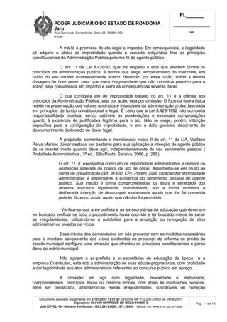 PODER JUDICIÁRIO DO ESTADO DE RONDÔNIA
Jaru
Rua Raimundo Cantanhede, Setor 02, 76.890-000
e-mail:
Fl.______
_________________________
Cad.
Documento assinado digitalmente em 07/07/2014 13:07:27 conforme MP nº 2.200-2/2001 de 24/08/2001.
Signatário: FLAVIO HENRIQUE DE MELO:101200-2
JAR1CIVEL-13 - Número Verificador: 1003.2013.0008.1571.38490 - Validar em www.tjro.jus.br/adoc
Pág. 11 de 16
A má-fé é premissa do ato ilegal e ímprobo. Em consequência, a ilegalidade
só adquire o status de improbidade quando a conduta antijurídica fere os princípios
constitucionais da Administração Pública pela má-fé do agente público.
O art. 11 da Lei 8.429/92, que diz respeito a atos que atentem contra os
princípios da administração pública, é norma que exige temperamento do intérprete, em
razão do seu caráter excessivamente aberto, devendo, por essa razão, sofrer a devida
dosagem de bom senso para que mera irregularidade que não constitua prejuízo para o
erário, seja considerada ato ímprobo e sofra as consequências severas da lei.
O que configura ato de improbidade tratado no art. 11 é a ofensa aos
princípios da Administração Pública, seja por ação, seja por omissão. O foco da figura típica
reside na preservação dos valores abstratos e intangíveis da administração proba, lastreada
em princípios de fundo constitucional e legal. É certo que a Lei 8.429/1992 não comporta
responsabilidade objetiva, sendo cabíveis as ponderações e eventuais comprovações
quanto à existência de justificativa legítima para o ato. Não se exige, porém, intenção
específica para a configuração de improbidade, e sim o dolo genérico decorrente do
descumprimento deliberado de dever legal.
A propósito, comentando o mencionado inciso II do art. 11 da LIA, Wallace
Paiva Martins Júnior destaca ser bastante para sua aplicação a intenção do agente público
de se manter inerte quando deve agir, independentemente do seu sentimento pessoal (
Probidade Administrativa , 3ª ed., São Paulo, Saraiva, 2006, p. 288):
O art. 11, II, exemplifica como ato de improbidade administrativa a demora ou
abstenç ã o indevida da prá tica de ato de ofí cio. Assemelha-se em muito ao
crime de prevaricaç ã o (art. 319 do CP). Poré m, para caracterizar improbidade
administrativa é dispensá vel a existê ncia do sentimento pessoal do agente
pú blico. Sua inaç ã o é forma comprometedora da lisura e seriedade dos
deveres impostos legalmente, manifestando sob a forma omissiva a
deliberada intenç ã o de descumprir exatamente aquilo que lhe foi cometido
pela lei, fazendo assim aquilo que nã o lhe foi permitido.
Verifica-se que a ex-prefeita e as ex-secretárias da educação que deveriam
ter buscado verificar se todo o procedimento havia ocorrido e ter buscado meios de sanar
as irregularidades, utilizando-se a autotutela para a anulação ou revogação de atos
administrativos eivados de vícios.
Essa inércia dos demandados em não proceder com as medidas necessárias
para o imediato saneamento dos vícios existentes no processo de reforma de prédio da
escola municipal configura uma omissão que afrontou os princípios constitucionais e gerou
dano ao erário municipal.
Não agiram a ex-prefeito e ex-secretárias de educação da época e a
empresa Cosntrutec, esta sob a administração de suas sócias-proprietárias, com probidade
a dar legitimidade aos atos administrativos referentes ao concurso público em apreço.
A omissão em agir com legalidade, moralidade e efetividade,
comprometeram princípios éticos ou critérios morais, com abalo às instituições públicas,
deve ser penalizada, abstraindo-se meras irregularidades, suscetíveis de correção
 