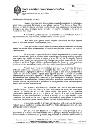 PODER JUDICIÁRIO DO ESTADO DE RONDÔNIA
Jaru
Rua Raimundo Cantanhede, Setor 02, 76.890-000
e-mail:
Fl.______
_________________________
Cad.
Documento assinado digitalmente em 07/07/2014 13:07:27 conforme MP nº 2.200-2/2001 de 24/08/2001.
Signatário: FLAVIO HENRIQUE DE MELO:101200-2
JAR1CIVEL-13 - Número Verificador: 1003.2013.0008.1571.38490 - Validar em www.tjro.jus.br/adoc
Pág. 12 de 16
administrativa. O que não é o caso.
Houve o beneficiamento de uma das empresas fornecedoras de materiais de
construção, a empresa Construtec e suas sócias Ivonete Alves Gomes e Maria Alves
Gomes, em total afronta aos princípios constitucionais, pois recebeu por mercadorias não
entregues, ou seja, entregou outros produtos em inferior qualidade, pelo preço de
mercadorias mais caras.
A moralidade jurídica deveria ser primordial ao Administrador Público e
àqueles contratados para efetuar o procedimento do concurso público
Não basta que o gestor público respeite a legalidade, ele deve respeitar
ainda os princípios éticos de razoabilidade e justiça.
Para que os atos praticados pela Administração Pública sejam considerados
válidos, necessário se faz a obediência a moralidade administrativa, ou melhor, ao princípio
da moralidade.
Portanto, caso o gestor público e os demais agentes públicos pratiquem atos
imorais na realização do obras públicas, ainda que este ato não cause prejuízos ao erário,
este deverá ser punido, conforme preceitua o artigo 37, §4º da Constituição Federal,
segundo qual, “os atos de improbidade administrativa importarã o a suspensã o dos direitos
polí ticos, a perda da funç ã o pú blica, a indisponibilidade dos bens e o ressarcimento ao
erá rio, na forma e gradaç ã o previstas em lei, sem prejuí zo da aç ã o penal cabí vel.”
Frisa-se que moral administrativa, por sua vez, é extraída do próprio
ambiente institucional, condicionado a utilização dos meios previstos em lei para o
cumprimento da função própria do Poder Público, a criação do bem comum, sendo fruto de
valores de um círculo restrito ocupado pelos agentes públicos. E apesar não guardar
sinônima com o princípio da legalidade, a moralidade administrativa apresenta uma relação
de continência com o princípio da juridicidade, o qual abrange todas as regras e princípios
norteadores da atividade estatal. Violado o princípio da moralidade administrativa, maculado
estará o princípio da juridicidade, o que reforça a utilização deste como parâmetro para a
identificação dos atos de improbidade.
Não é outro o ensinamento do professor Celso Antônio Bandeira de Mello
quando expressa: "Violar um princí pio é muito mais grave que transgredir uma norma
qualquer. A desatenç ã o ao princí pio implica ofensa nã o apenas a um especí fico
mandamento obrigató rio, mas a todo o sistema de comando. É a mais grave forma de
ilegalidade ou inconstitucionalidade, conforme o escalã o do princí pio atingido, porque
representa insurgê ncia contra todo o sistema, subversã o de seus valores fundamentais,
contumé lia irremissí vel a seu arcabouç o ló gico e corrosã o de sua estrutura mestra".
A expressa previsão do princípio da legalidade está na própria Constituição
Federal, quando estabelece no caput do artigo 5º que “todos são iguais perante a lei, sem
distinção de qualquer natureza.”
Em que pese ser dispensada a licitação nos casos previstos e lei, a
observância e a atuação em conformidade com os princípios básicos da legalidade, da
impessoalidade, da moralidade, da igualdade, da publicidade, da probidade administrativa, é
 