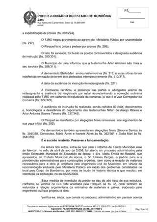 PODER JUDICIÁRIO DO ESTADO DE RONDÔNIA
Jaru
Rua Raimundo Cantanhede, Setor 02, 76.890-000
e-mail:
Fl.______
_________________________
Cad.
Documento assinado digitalmente em 07/07/2014 13:07:27 conforme MP nº 2.200-2/2001 de 24/08/2001.
Signatário: FLAVIO HENRIQUE DE MELO:101200-2
JAR1CIVEL-13 - Número Verificador: 1003.2013.0008.1571.38490 - Validar em www.tjro.jus.br/adoc
Pág. 3 de 16
a especificação de provas (fls. 293/294).
O TJRO negou provimento ao agravo do Ministério Público por unanimidade
(fls. 297).
O Parquet foi o único a pleitear por provas (fls. 299).
O feito foi saneado, foi fixado os pontos controvertidos e designada audiência
de instrução (fls. 300/301).
O Município de Jaru informou que a testemunha Artur Antunes não mais é
seu servidor (fls. 306/311).
A demandada Stella Mari arrolou testemunhas (fls. 313) e estas oitivas foram
indeferidas em razão de terem sido pleiteadas intempestivamente (fls. 313/317).
A data da audiência de instrução foi redesignada (fls. 321).
A Escrivania certificou a presença das partes e advogados acerca da
redesignação e ausência do magistrado por estar acompanhando a correição ordinária
realizada pelo TJRO em cartórios extrajudiciais da comarca, já que é o Juiz Corregedor da
Comarca (fls. 322/323).
A audiência de instrução foi realizada, sendo colhidos 03 (três) depoimentos
e, homologada a desistência do depoimento das testemunhas Nilton de Araújo Ribeiro e
Artur Antunes Soares Teixeira (fls. 337/345).
O Parquet se manifestou por alegações finais remissivas aos argumentos de
sua peça inicial (fls. 355).
Os demandados também apresentaram alegações finais (Simone Santos às
fls. 356/358, Construtec, Maria Alves e Ivonete Alves às fls. 362/361 e Stella Mari às fls.
364/375).
É o sucinto relatório. Passa-se a fundamentação.
De leitura dos autos, extrai-se que para a reforma da Escola Municipal José
de Alencar, no mês de abril de ano de 2.008, foi aberto um processo administrativo pela
então Secretária Municipal de Educação da época, a Sra. Maria Emília do Rosário, que
apresentou ao Prefeito Municipal da época, o Sr. Ulisses Borges, o pedido para a s
providencias administrativas para construções urgentes, bem como a relação de materiais
necessários para a obra já projetada pelo engenheiro civil do Município, em virtude da
recomendação efetuada pelo Ministério Público em razão dos problemas constatados no
local pelo Corpo de Bombeiros, por meio de laudo de vistoria técnica e que resultou em
interdição da edificação, no dia 06/05/2008.
Essa medida de interdição do prédio se deu do alto risco de sua estrutura,
conforme se verifica no CD-ROM acostado pelo Parquet, às fls. 38, onde também se
vislumbra a relação orçamentária da estimativa de materiais e gastos, elaborado pelo
engenheiro civil que projetou a obra.
Verifica-se, ainda, que consta no processo administrativo um parecer acerca
 
