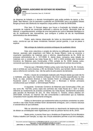 PODER JUDICIÁRIO DO ESTADO DE RONDÔNIA
Jaru
Rua Raimundo Cantanhede, Setor 02, 76.890-000
e-mail:
Fl.______
_________________________
Cad.
Documento assinado digitalmente em 07/07/2014 13:07:27 conforme MP nº 2.200-2/2001 de 24/08/2001.
Signatário: FLAVIO HENRIQUE DE MELO:101200-2
JAR1CIVEL-13 - Número Verificador: 1003.2013.0008.1571.38490 - Validar em www.tjro.jus.br/adoc
Pág. 4 de 16
da dispensa de licitação e o decreto homologatório pela então prefeita da época, a Sra.
Stella Mari Martoni, que foi assinado e publicado em 02/09/2008, pois o ex-prefeito Ulisses
Borges já havia sido destituído do respectivo cargo politico na data de 09/06/2008.
Pois bem. O Parquet alegou que houve a frustração de licitação para a
aquisição de material de construção destinado a reforma da Escola Municipal José de
Alencar, o superfaturamento, entrega de uma mercadoria por outra e falsidade ideológica no
ato do recebimento das mercadorias, que configura a prática de ato de improbidade
administrativa dos demandados.
Porém, após intensa observação de todos os documentos acostados aos
autos, conclui-se que as teses ministeriais merecem parcial guarida, o que se passa a
explicar.
Não entrega de material e produtos entregues de qualidade inferior
Este Juízo vislumbrou o projeto de reforma na edificação da escola José de
Alencar, assinado pelo engenheiro civil Nilton de Araújo Ribeiro, onde se encontra o
orçamento quantitativo de materiais para a reforma, especificamente às fls. 35/36 do
processo administrativo de n. 1211/2008. E, diante disso, comparou essa relação de
materiais com a constante nas notas fiscais de n. 3231 e 3232 emitidas pela Construtec
Comércio de Materiais para Construções LTDA, juntada às fls. 83/84 desses autos,
concluindo que todos os produtos estão consignados igualmente em ambos documentos.
Frisa-se que o Ministério Público juntou outra nota fiscal às fls. 85. Contudo,
esta é emitida por outra empresa, a RC de Almeida Tenório, que também alienou produtos
para a reforma em comento, mas não faz parte do polo passivo da demanda.
Porém, o laudo de constatação realizado pelo Parquet atesta que está não foi
a realidade, pois alguns dos materiais entregues não foram aqueles especificados na nota
fiscal, ou seja, produtos diversos e mais baratos foram os entregues pela Construtec,
fraudando assim o negócio jurídico firmado com o Município e ferindo princípios
constitucionais que norteiam a Administração Pública.
A requerida Construtec Comércio de Materiais para Construções LTDA, em
seu turno (fls. 153/155), juntou cópia dos canhotos das notas fiscais de n. 3231 e 3232,
referente ao recebimento de produtos constantes nas notas fiscais, devidamente assinadas
pelo servidor do Município de Jaru, Sr. Artur Antunes S. Teixeira, ambos datados em
25/07/2008. Contudo, os mesmos não são contundentes a demonstrar que os materiais
comprados foram aqueles efetivamente entregues.
Cabia a si demonstrar que exatamente todos os produtos constantes na carta-
convite e nas notas fiscais emitidas foram devidamente entregues, com a mesma natureza
e característica do que solicitado.
Não se vislumbra qualquer documento ou depoimento de testemunha capaz
de afastar as constatações reais registradas por meio do parecer técnico de fls. 24/35.
Neste ponto, é preciso frisar que o Analista em Engenharia Civil do Ministério
Público trabalha com isenção, ou seja, seu vínculo estatutário permite a sua livre avaliação,
 