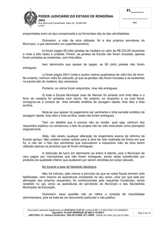 PODER JUDICIÁRIO DO ESTADO DE RONDÔNIA
Jaru
Rua Raimundo Cantanhede, Setor 02, 76.890-000
e-mail:
Fl.______
_________________________
Cad.
Documento assinado digitalmente em 07/07/2014 13:07:27 conforme MP nº 2.200-2/2001 de 24/08/2001.
Signatário: FLAVIO HENRIQUE DE MELO:101200-2
JAR1CIVEL-13 - Número Verificador: 1003.2013.0008.1571.38490 - Validar em www.tjro.jus.br/adoc
Pág. 6 de 16
empenhadas eram do tipo compensada e as fornecidas são do tipo almofadadas.
Outrossim, a mão de obra utilizada, foi a dos próprios servidores do
Município, o que demonstra um superfaturamento;
b) foram pagas 08 (oito) janelas de madeira no valor de R$ 223,00 (duzentos
e vinte e três reais) a unidade. Porém, as janelas da Escola não foram trocadas, apenas
foram pintadas as existentes, com tinta látex.
Isso demonstra que apesar de pagas, as 08 (oito) janelas não foram
entregues;
c) foram pagos 24m² (vinte e quatro metros quadrados) de vidro liso de 4mm.
No entanto, nenhum vidro foi colocado, já que as janelas não foram trocadas e as existentes
na escola são de madeira, tipo veneziana.
Portanto, os vidros foram adquiridos, mas não entregues;
d) toda a Escola Municipal Jose de Alencar foi pintada com tinta látex e o
forro de madeira foi pintados com verniz. No entanto, no empenho e na nota fiscal,
consignou-se a compra de tinta esmalte sintético de secagem rápida, tinta óleo e tinta
acrílica.
Nota-se que apesar do pagamento ser pertinente a tinta esmalte sintético de
secagem rápida, tinta óleo e tinta acrílica, estas não foram entregues.
Tem um detalhe que é preciso não se olvidar, qual seja, nenhum dos
requeridos explicou ou comprovou o fato do projeto não ter sido executado como planejado
originalmente.
Aliás, não existiu qualquer alteração da engenharia acerca da reforma da
Escola apreço. Não existem outras razões para a obra ter sido realizada da forma em que
foi, a não ser o fato dos servidores que executaram a respectiva mão de obra terem
utilizado apenas os produtos que ali foram entregues.
A obtenção de lucro em detrimento ao erário é latente, pois o Município de
Jaru pagou por mercadorias que não foram entregues, sendo estas substituídas por
produtos de qualidade inferior que acabaram por serem vendidas por preço elevado.
No tocante a tese de falsidade ideológica
Não há indícios, pelo menos a princípio de que as notas fiscais tenham sido
falsificadas, nem mesmo as assinaturas constantes no seu verso, uma vez que esta por
afirmação dos próprios requeridos, foi confeccionada pela requerida Construtec, tendo
recebido no seu verso as assinaturas de servidores do Município e das Secretárias
Municipais de Educação.
Outrossim, essa questão não se refere a conduta de improbidade
administrativa, pois se trata de um documento particular e não público.
 