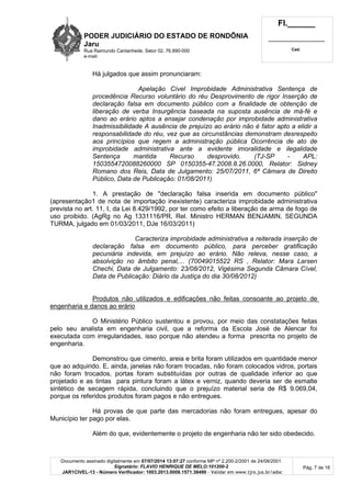 PODER JUDICIÁRIO DO ESTADO DE RONDÔNIA
Jaru
Rua Raimundo Cantanhede, Setor 02, 76.890-000
e-mail:
Fl.______
_________________________
Cad.
Documento assinado digitalmente em 07/07/2014 13:07:27 conforme MP nº 2.200-2/2001 de 24/08/2001.
Signatário: FLAVIO HENRIQUE DE MELO:101200-2
JAR1CIVEL-13 - Número Verificador: 1003.2013.0008.1571.38490 - Validar em www.tjro.jus.br/adoc
Pág. 7 de 16
Há julgados que assim pronunciaram:
Apelaç ã o Cí vel Improbidade Administrativa Sentenç a de
procedê ncia Recurso voluntá rio do ré u Desprovimento de rigor Inserç ã o de
declaraç ã o falsa em documento pú blico com a finalidade de obtenç ã o de
liberaç ã o de verba Insurgê ncia baseada na suposta ausê ncia de má -fé e
dano ao erá rio aptos a ensejar condenaç ã o por improbidade administrativa
Inadmissibilidade A ausê ncia de prejuí zo ao erá rio nã o é fator apto a elidir a
responsabilidade do ré u, vez que as circunstâ ncias demonstram desrespeito
aos princí pios que regem a administraç ã o pú blica Ocorrê ncia de ato de
improbidade administrativa ante a evidente imoralidade e ilegalidade
Sentenç a mantida Recurso desprovido. (TJ-SP - APL:
1503554720088260000 SP 0150355-47.2008.8.26.0000, Relator: Sidney
Romano dos Reis, Data de Julgamento: 25/07/2011, 6ª Câ mara de Direito
Pú blico, Data de Publicaç ã o: 01/08/2011)
1. A prestação de "declaração falsa inserida em documento público"
(apresentação1 de nota de importação inexistente) caracteriza improbidade administrativa
prevista no art. 11, I, da Lei 8.429/1992, por ter como efeito a liberação de arma de fogo de
uso proibido. (AgRg no Ag 1331116/PR, Rel. Ministro HERMAN BENJAMIN, SEGUNDA
TURMA, julgado em 01/03/2011, DJe 16/03/2011)
Caracteriza improbidade administrativa a reiterada inserç ã o de
declaraç ã o falsa em documento pú blico, para perceber gratificaç ã o
pecuniá ria indevida, em prejuí zo ao erá rio. Nã o releva, nesse caso, a
absolviç ã o no â mbito penal,... (70049015522 RS , Relator: Mara Larsen
Chechi, Data de Julgamento: 23/08/2012, Vigé sima Segunda Câ mara Cí vel,
Data de Publicaç ã o: Diá rio da Justiç a do dia 30/08/2012)
Produtos não utilizados e edificações não feitas consoante ao projeto de
engenharia e danos ao erário
O Ministério Público sustentou e provou, por meio das constatações feitas
pelo seu analista em engenharia civil, que a reforma da Escola José de Alencar foi
executada com irregularidades, isso porque não atendeu a forma prescrita no projeto de
engenharia.
Demonstrou que cimento, areia e brita foram utilizados em quantidade menor
que ao adquirido. E, ainda, janelas não foram trocadas, não foram colocados vidros, portais
não foram trocados, portas foram substituídas por outras de qualidade inferior ao que
projetado e as tintas para pintura foram a látex e verniz, quando deveria ser de esmalte
sintético de secagem rápida, concluindo que o prejuízo material seria de R$ 9.069,04,
porque os referidos produtos foram pagos e não entregues.
Há provas de que parte das mercadorias não foram entregues, apesar do
Município ter pago por elas.
Além do que, evidentemente o projeto de engenharia não ter sido obedecido.
 