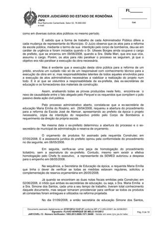 PODER JUDICIÁRIO DO ESTADO DE RONDÔNIA
Jaru
Rua Raimundo Cantanhede, Setor 02, 76.890-000
e-mail:
Fl.______
_________________________
Cad.
Documento assinado digitalmente em 07/07/2014 13:07:27 conforme MP nº 2.200-2/2001 de 24/08/2001.
Signatário: FLAVIO HENRIQUE DE MELO:101200-2
JAR1CIVEL-13 - Número Verificador: 1003.2013.0008.1571.38490 - Validar em www.tjro.jus.br/adoc
Pág. 9 de 16
como em diversas outros atos públicos no mesmo período.
É sabido que a forma de trabalho de cada Administrador Público difere a
cada mudança de representante do Município. O Juízo observa que os atos para a reforma
da escola pública, mediante o termo de sua interdição pelo corpo de bombeiros, deu-se em
caráter de urgência e foram iniciados quando o Sr. Ulisses Borges ainda ocupava o cargo
de prefeito, que se encerrou em 09/06/2008, quando a Sra. Stella Mari, que era sua vice,
assumiu o cargo. Porém, os atos para não paralisar o processo se seguiram, já que o
objetivo era não paralisar a execução da obra necessária.
Mas é evidente que a execução desta obra pública para a reforma de um
prédio, envolvia um cuidado não só de um responsável com conhecimento técnico para a
execução da obra em si, mas responsabilidades latentes de todos aqueles envolvidos para
a execução de atos administrativos necessárias a viabilizar a realização do projeto num
todo. E é aí que se vislumbra a responsabilidade da ex-prefeita, das ex-secretárias de
educação e os fornecedores dos materiais de construção.
Assim, analisando todas as provas produzidas neste feito, encontra-se o
nexo de causalidade entre o fato alegado pelo Parquet e os requeridos que compõem o polo
passivo desta ação civil pública.
Pelo processo administrativo aberto, constata-se que a ex-secretária de
educação Maria Emília do Rosário, em 29/04/2008, requereu a abertura do procedimento
para a reforma da Escola José de Alencar, apresentando ao prefeito da época o projeto
necessário, cópia da interdição do respectivo prédio pelo Corpo de Bombeiros e
requerimento da direção da própria escola.
Na mesma data o ex-prefeito determinou a abertura do processo e o ex-
secretário de municipal de administração a reserva de orçamento.
O orçamento de produtos foi assinado pela requerida Construtec em
07/05/2008. E a assessoria jurídica do prefeito opinou pela conformidade do procedimento
no dia seguinte, em 08/05/2008.
Em seguida, verifica-se uma peça de homologação do procedimento
licitatório, sem a assinatura do ex-prefeito. Contudo, mesmo sem existir a efetiva
homologação pelo Chefe fo executivo, a representante da SEMED autorizou a despesa
para o empenho em 08/05/2008.
Na sequência, a Secretária de Educação da época, a requerida Maria Emília
que tinha o dever de verificar se todas as medidas estavam regulares, solicitou a
complementação de reserva orçamentária em 26/05/2008.
Já quando se encontram as duas notas fiscais emitidas pela Construtec em
02/06/2008, é nítido que ambas ex-secretárias de educação, ou seja, s Sra. Maria Emília e
a Sra. Simone dos Santos, cada uma a seu tempo de trabalho, tiveram total conhecimento
daquele documento, mas sequer tomaram providenciar para verificar se todos os produtos
ali constantes foram entregues e utilizados na reforma projetada.
No dia 01/09/2008, a então secretária de educação Simone dos Santos,
 