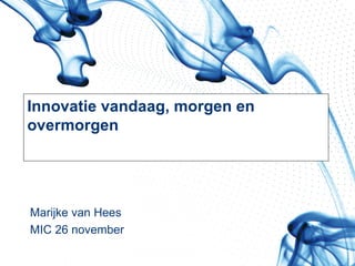 Innovatie vandaag, morgen en overmorgen Marijke van Hees MIC 26 november 
