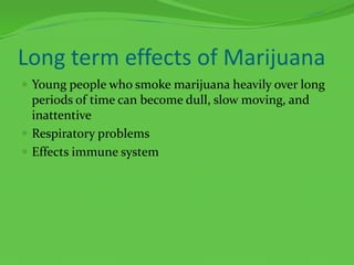 Long term effects of MarijuanaYoung people who smoke marijuana heavily over long periods of time can become dull, slow moving, and inattentiveRespiratory problemsEffects immune system