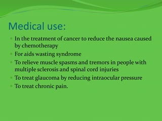 Medical use:In the treatment of cancer to reduce the nausea caused by chemotherapyFor aids wasting syndromeTo relieve muscle spasms and tremors in people with multiple sclerosis and spinal cord injuriesTo treat glaucoma by reducing intraocular pressureTo treat chronic pain.