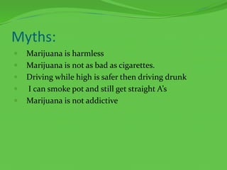 Myths:Marijuana is harmlessMarijuana is not as bad as cigarettes.Driving while high is safer then driving drunk I can smoke pot and still get straight A’sMarijuana is not addictive