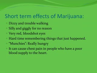 Short term effects of Marijuana:Dizzy and trouble walkingSilly and giggly for no reasonVery red, bloodshot eyesHard time remembering things that just happened.“Munchies”: Really hungryIt can cause chest pain in people who have a poor blood supply to the heart.