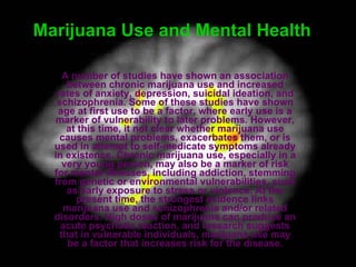 Marijuana Use and Mental Health   A number of studies have shown an association between chronic marijuana use and increased rates of anxiety, depression, suicidal ideation, and schizophrenia. Some of these studies have shown age at first use to be a factor, where early use is a marker of vulnerability to later problems. However, at this time, it not clear whether marijuana use causes mental problems, exacerbates them, or is used in attempt to self-medicate symptoms already in existence. Chronic marijuana use, especially in a very young person, may also be a marker of risk for mental illnesses, including addiction, stemming from genetic or environmental vulnerabilities, such as early exposure to stress or violence. At the present time, the strongest evidence links marijuana use and schizophrenia and/or related disorders. High doses of marijuana can produce an acute psychotic reaction, and research suggests that in vulnerable individuals, marijuana use may be a factor that increases risk for the disease. 