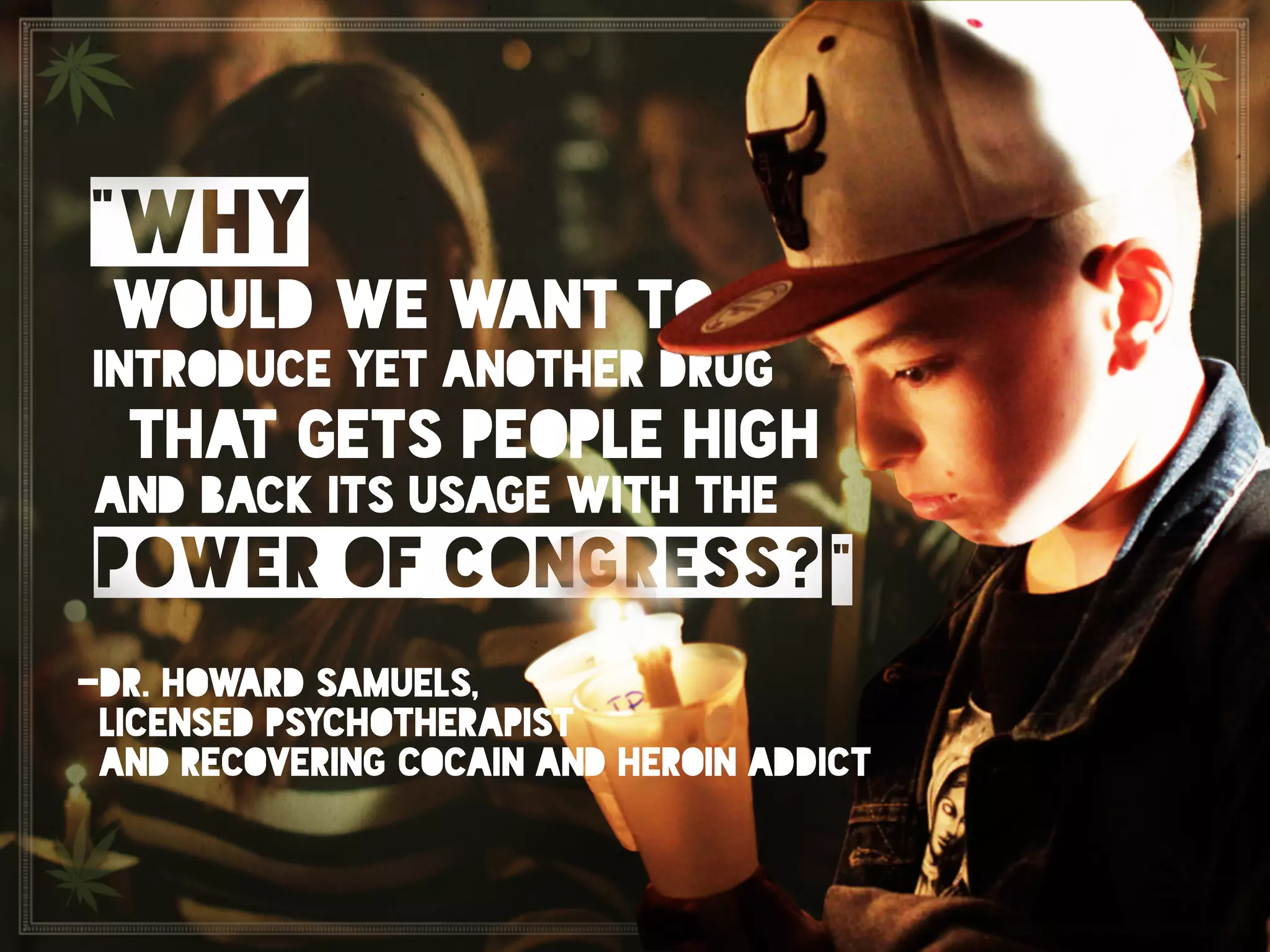 “Why would we want to introduce yet another drug that gets
people high and back its usage with the power of congress?”	

Dr.Howard Samuels, Licensed Psychotherapist and recovering
Cocain and Heroin addict.
“why
would we want to
introduce yet another drug
that gets people high
and back its usage with the
power of congress? “
-dr. howard samuels,
licensed psychotherapist
and recovering cocain and heroin addict
 