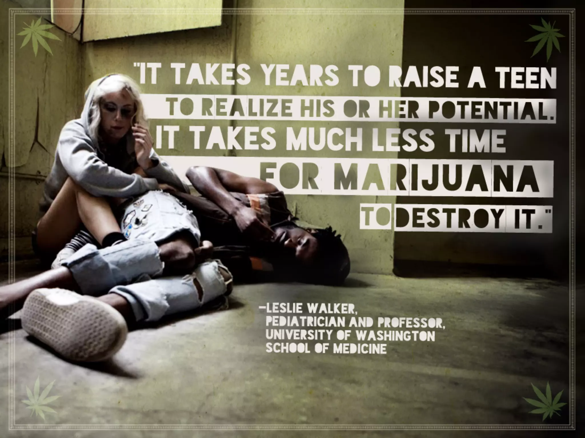 “It takes years to raise a teen to realize his or her potential.
It takes much less time for marijuana to destroy it.”	

Leslie Walker, Pediatrician and Professor, University of
Washington School of Medicine
 