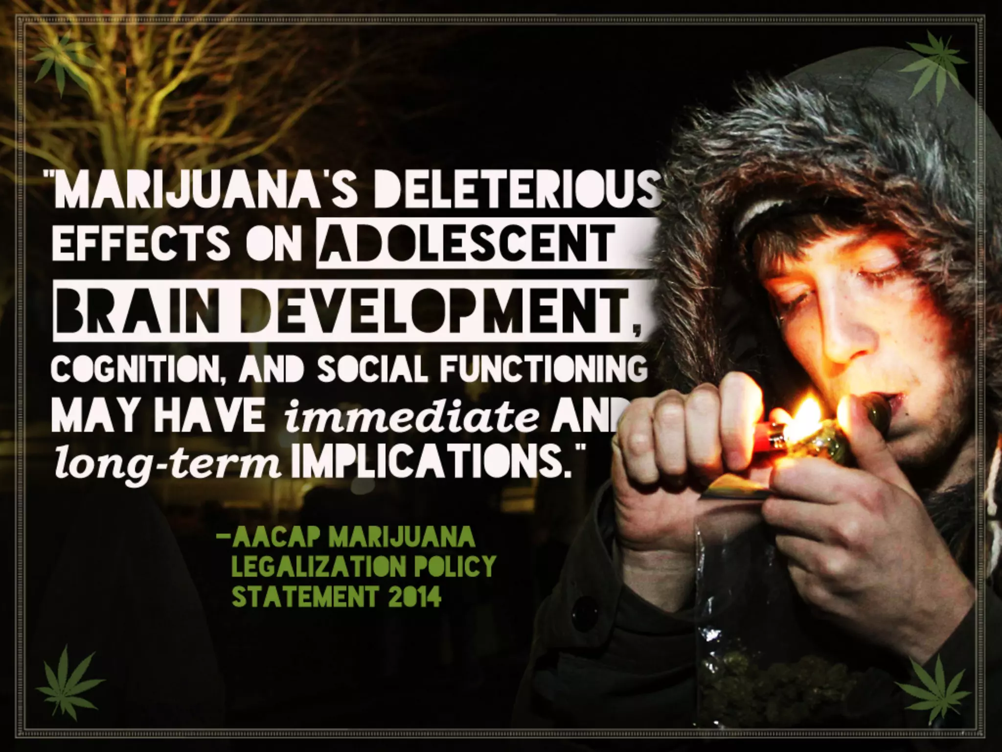 “Marijuana’s deleterious effects on adolescent brain
development, cognition, and social functioning may have
immediate and long-term implications.” AACAP marijuana
legalization policy statement 2014
 
