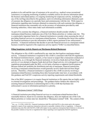 products to be sold and the type of customers to be served (e.g., medical versus recreational
customers); (v) ongoing monitoring of publicly available sources for adverse information about
the business and related parties; (vi) ongoing monitoring for suspicious activity, including for
any of the red flags described in this guidance; and (vii) refreshing information obtained as part
of customer due diligence on a periodic basis and commensurate with the risk. With respect to
information regarding state licensure obtained in connection with such customer due diligence, a
financial institution may reasonably rely on the accuracy of information provided by state
licensing authorities, where states make such information available.
As part of its customer due diligence, a financial institution should consider whether a
marijuana-related business implicates one of the Cole Memo priorities or violates state law. This
is a particularly important factor for a financial institution to consider when assessing the risk of
providing financial services to a marijuana-related business. Considering this factor also enables
the financial institution to provide information in BSA reports pertinent to law enforcement’s
priorities. A financial institution that decides to provide financial services to a marijuana-related
business would be required to file suspicious activity reports (“SARs”) as described below.
Filing Suspicious Activity Reports on Marijuana-Related Businesses
The obligation to file a SAR is unaffected by any state law that legalizes marijuana-related
activity. A financial institution is required to file a SAR if, consistent with FinCEN regulations,
the financial institution knows, suspects, or has reason to suspect that a transaction conducted or
attempted by, at, or through the financial institution: (i) involves funds derived from illegal
activity or is an attempt to disguise funds derived from illegal activity; (ii) is designed to evade
regulations promulgated under the BSA, or (iii) lacks a business or apparent lawful purpose. 5
Because federal law prohibits the distribution and sale of marijuana, financial transactions
involving a marijuana-related business would generally involve funds derived from illegal
activity. Therefore, a financial institution is required to file a SAR on activity involving a
marijuana-related business (including those duly licensed under state law), in accordance with
this guidance and FinCEN’s suspicious activity reporting requirements and related thresholds.
One of the BSA’s purposes is to require financial institutions to file reports that are highly useful
in criminal investigations and proceedings. The guidance below furthers this objective by
assisting financial institutions in determining how to file a SAR that facilitates law
enforcement’s access to information pertinent to a priority.
“Marijuana Limited” SAR Filings
A financial institution providing financial services to a marijuana-related business that it
reasonably believes, based on its customer due diligence, does not implicate one of the Cole
Memo priorities or violate state law should file a “Marijuana Limited” SAR. The content of this
5

See, e.g., 31 CFR § 1020.320. Financial institutions shall file with FinCEN, to the extent and in the manner
required, a report of any suspicious transaction relevant to a possible violation of law or regulation. A financial
institution may also file with FinCEN a SAR with respect to any suspicious transaction that it believes is relevant to
the possible violation of any law or regulation but whose reporting is not required by FinCEN regulations.

3

 