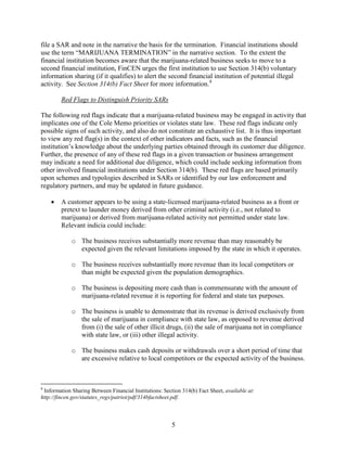 file a SAR and note in the narrative the basis for the termination. Financial institutions should
use the term “MARIJUANA TERMINATION” in the narrative section. To the extent the
financial institution becomes aware that the marijuana-related business seeks to move to a
second financial institution, FinCEN urges the first institution to use Section 314(b) voluntary
information sharing (if it qualifies) to alert the second financial institution of potential illegal
activity. See Section 314(b) Fact Sheet for more information. 8
Red Flags to Distinguish Priority SARs
The following red flags indicate that a marijuana-related business may be engaged in activity that
implicates one of the Cole Memo priorities or violates state law. These red flags indicate only
possible signs of such activity, and also do not constitute an exhaustive list. It is thus important
to view any red flag(s) in the context of other indicators and facts, such as the financial
institution’s knowledge about the underlying parties obtained through its customer due diligence.
Further, the presence of any of these red flags in a given transaction or business arrangement
may indicate a need for additional due diligence, which could include seeking information from
other involved financial institutions under Section 314(b). These red flags are based primarily
upon schemes and typologies described in SARs or identified by our law enforcement and
regulatory partners, and may be updated in future guidance.
•

A customer appears to be using a state-licensed marijuana-related business as a front or
pretext to launder money derived from other criminal activity (i.e., not related to
marijuana) or derived from marijuana-related activity not permitted under state law.
Relevant indicia could include:
o The business receives substantially more revenue than may reasonably be
expected given the relevant limitations imposed by the state in which it operates.
o The business receives substantially more revenue than its local competitors or
than might be expected given the population demographics.
o The business is depositing more cash than is commensurate with the amount of
marijuana-related revenue it is reporting for federal and state tax purposes.
o The business is unable to demonstrate that its revenue is derived exclusively from
the sale of marijuana in compliance with state law, as opposed to revenue derived
from (i) the sale of other illicit drugs, (ii) the sale of marijuana not in compliance
with state law, or (iii) other illegal activity.
o The business makes cash deposits or withdrawals over a short period of time that
are excessive relative to local competitors or the expected activity of the business.

8

Information Sharing Between Financial Institutions: Section 314(b) Fact Sheet, available at:
http://fincen.gov/statutes_regs/patriot/pdf/314bfactsheet.pdf.

5

 