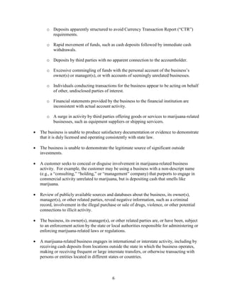 o Deposits apparently structured to avoid Currency Transaction Report (“CTR”)
requirements.
o Rapid movement of funds, such as cash deposits followed by immediate cash
withdrawals.
o Deposits by third parties with no apparent connection to the accountholder.
o Excessive commingling of funds with the personal account of the business’s
owner(s) or manager(s), or with accounts of seemingly unrelated businesses.
o Individuals conducting transactions for the business appear to be acting on behalf
of other, undisclosed parties of interest.
o Financial statements provided by the business to the financial institution are
inconsistent with actual account activity.
o A surge in activity by third parties offering goods or services to marijuana-related
businesses, such as equipment suppliers or shipping servicers.
•

The business is unable to produce satisfactory documentation or evidence to demonstrate
that it is duly licensed and operating consistently with state law.

•

The business is unable to demonstrate the legitimate source of significant outside
investments.

•

A customer seeks to conceal or disguise involvement in marijuana-related business
activity. For example, the customer may be using a business with a non-descript name
(e.g., a “consulting,” “holding,” or “management” company) that purports to engage in
commercial activity unrelated to marijuana, but is depositing cash that smells like
marijuana.

•

Review of publicly available sources and databases about the business, its owner(s),
manager(s), or other related parties, reveal negative information, such as a criminal
record, involvement in the illegal purchase or sale of drugs, violence, or other potential
connections to illicit activity.

•

The business, its owner(s), manager(s), or other related parties are, or have been, subject
to an enforcement action by the state or local authorities responsible for administering or
enforcing marijuana-related laws or regulations.

•

A marijuana-related business engages in international or interstate activity, including by
receiving cash deposits from locations outside the state in which the business operates,
making or receiving frequent or large interstate transfers, or otherwise transacting with
persons or entities located in different states or countries.

6

 