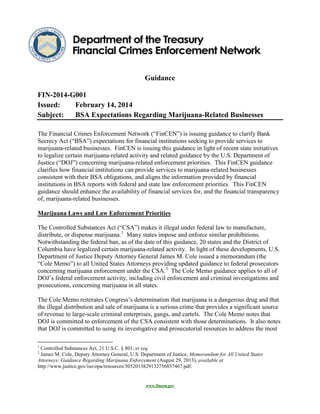 Guidance
FIN-2014-G001
Issued:
February 14, 2014
Subject:
BSA Expectations Regarding Marijuana-Related Businesses
The Financial Crimes Enforcement Network (“FinCEN”) is issuing guidance to clarify Bank
Secrecy Act (“BSA”) expectations for financial institutions seeking to provide services to
marijuana-related businesses. FinCEN is issuing this guidance in light of recent state initiatives
to legalize certain marijuana-related activity and related guidance by the U.S. Department of
Justice (“DOJ”) concerning marijuana-related enforcement priorities. This FinCEN guidance
clarifies how financial institutions can provide services to marijuana-related businesses
consistent with their BSA obligations, and aligns the information provided by financial
institutions in BSA reports with federal and state law enforcement priorities. This FinCEN
guidance should enhance the availability of financial services for, and the financial transparency
of, marijuana-related businesses.
Marijuana Laws and Law Enforcement Priorities
The Controlled Substances Act (“CSA”) makes it illegal under federal law to manufacture,
distribute, or dispense marijuana. 1 Many states impose and enforce similar prohibitions.
Notwithstanding the federal ban, as of the date of this guidance, 20 states and the District of
Columbia have legalized certain marijuana-related activity. In light of these developments, U.S.
Department of Justice Deputy Attorney General James M. Cole issued a memorandum (the
“Cole Memo”) to all United States Attorneys providing updated guidance to federal prosecutors
concerning marijuana enforcement under the CSA. 2 The Cole Memo guidance applies to all of
DOJ’s federal enforcement activity, including civil enforcement and criminal investigations and
prosecutions, concerning marijuana in all states.
The Cole Memo reiterates Congress’s determination that marijuana is a dangerous drug and that
the illegal distribution and sale of marijuana is a serious crime that provides a significant source
of revenue to large-scale criminal enterprises, gangs, and cartels. The Cole Memo notes that
DOJ is committed to enforcement of the CSA consistent with those determinations. It also notes
that DOJ is committed to using its investigative and prosecutorial resources to address the most
1

Controlled Substances Act, 21 U.S.C. § 801, et seq.
James M. Cole, Deputy Attorney General, U.S. Department of Justice, Memorandum for All United States
Attorneys: Guidance Regarding Marijuana Enforcement (August 29, 2013), available at
http://www.justice.gov/iso/opa/resources/3052013829132756857467.pdf.

2

www.fincen.gov

 