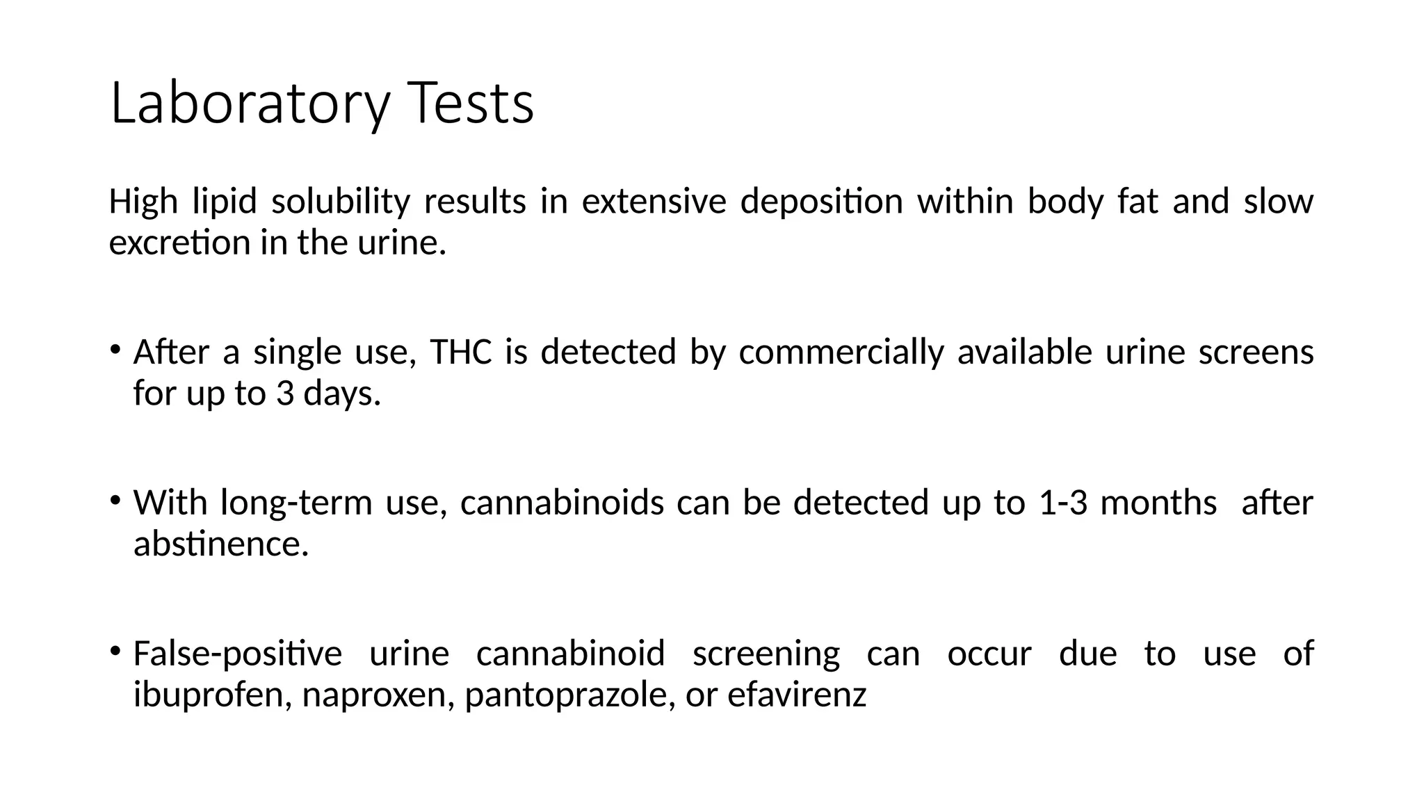 Laboratory Tests
High lipid solubility results in extensive deposition within body fat and slow
excretion in the urine.
• After a single use, THC is detected by commercially available urine screens
for up to 3 days.
• With long-term use, cannabinoids can be detected up to 1-3 months after
abstinence.
• False-positive urine cannabinoid screening can occur due to use of
ibuprofen, naproxen, pantoprazole, or efavirenz
 