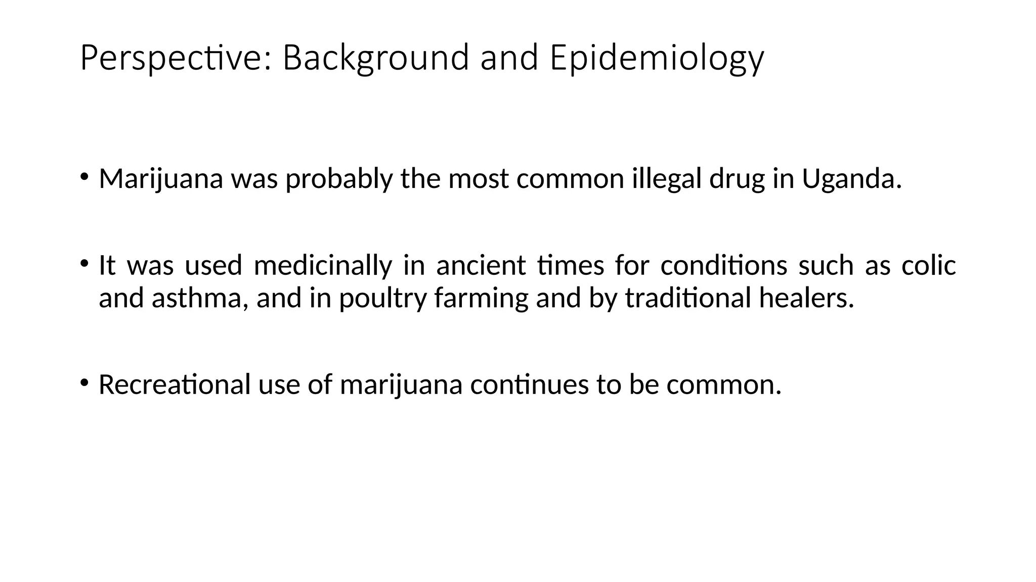 Perspective: Background and Epidemiology
• Marijuana was probably the most common illegal drug in Uganda.
• It was used medicinally in ancient times for conditions such as colic
and asthma, and in poultry farming and by traditional healers.
• Recreational use of marijuana continues to be common.
 