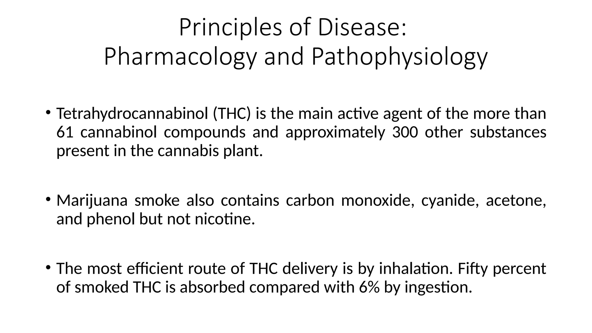 Principles of Disease:
Pharmacology and Pathophysiology
• Tetrahydrocannabinol (THC) is the main active agent of the more than
61 cannabinol compounds and approximately 300 other substances
present in the cannabis plant.
• Marijuana smoke also contains carbon monoxide, cyanide, acetone,
and phenol but not nicotine.
• The most efficient route of THC delivery is by inhalation. Fifty percent
of smoked THC is absorbed compared with 6% by ingestion.
 
