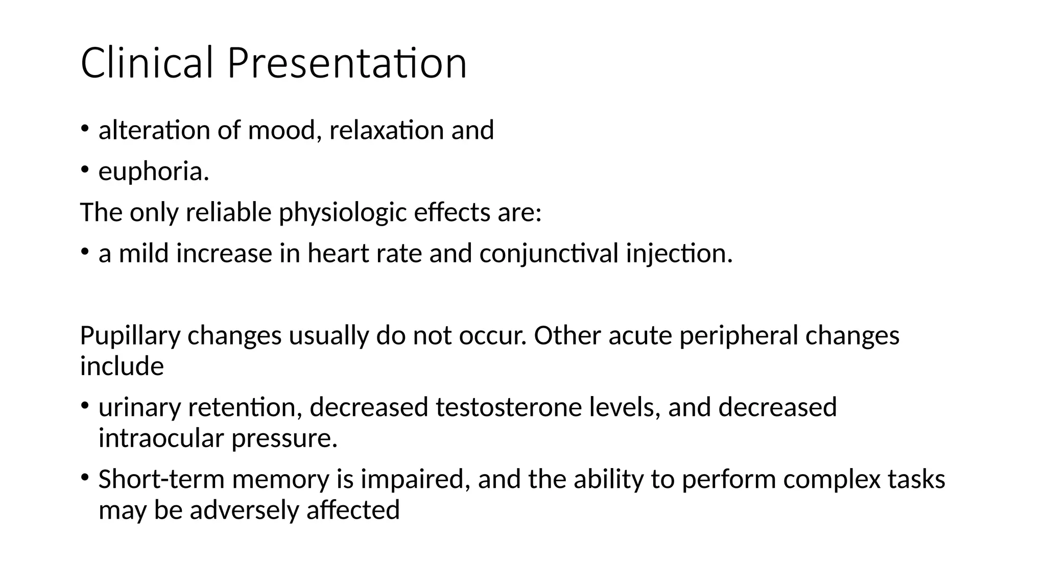 Clinical Presentation
• alteration of mood, relaxation and
• euphoria.
The only reliable physiologic effects are:
• a mild increase in heart rate and conjunctival injection.
Pupillary changes usually do not occur. Other acute peripheral changes
include
• urinary retention, decreased testosterone levels, and decreased
intraocular pressure.
• Short-term memory is impaired, and the ability to perform complex tasks
may be adversely affected
 