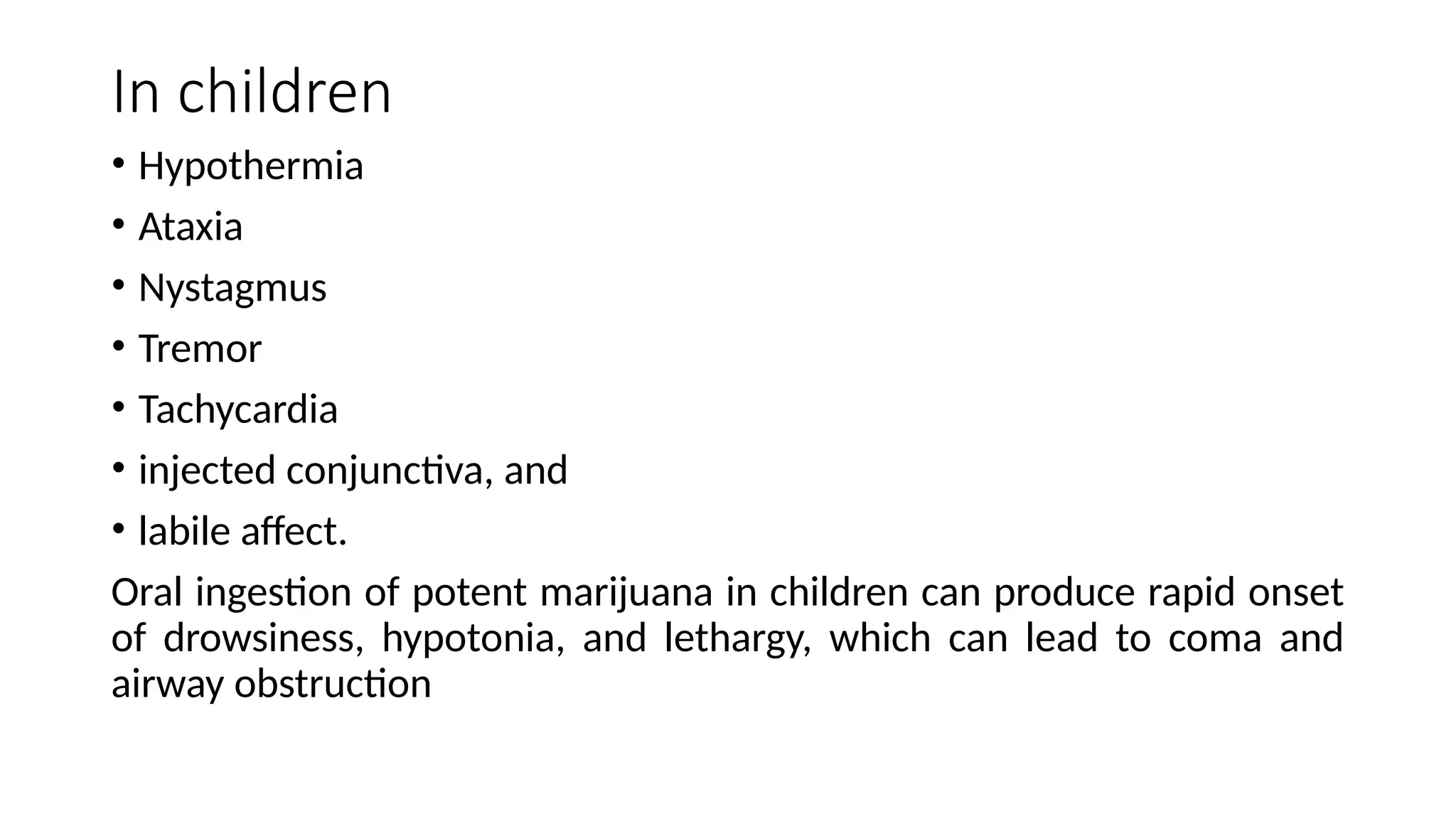 In children
• Hypothermia
• Ataxia
• Nystagmus
• Tremor
• Tachycardia
• injected conjunctiva, and
• labile affect.
Oral ingestion of potent marijuana in children can produce rapid onset
of drowsiness, hypotonia, and lethargy, which can lead to coma and
airway obstruction
 