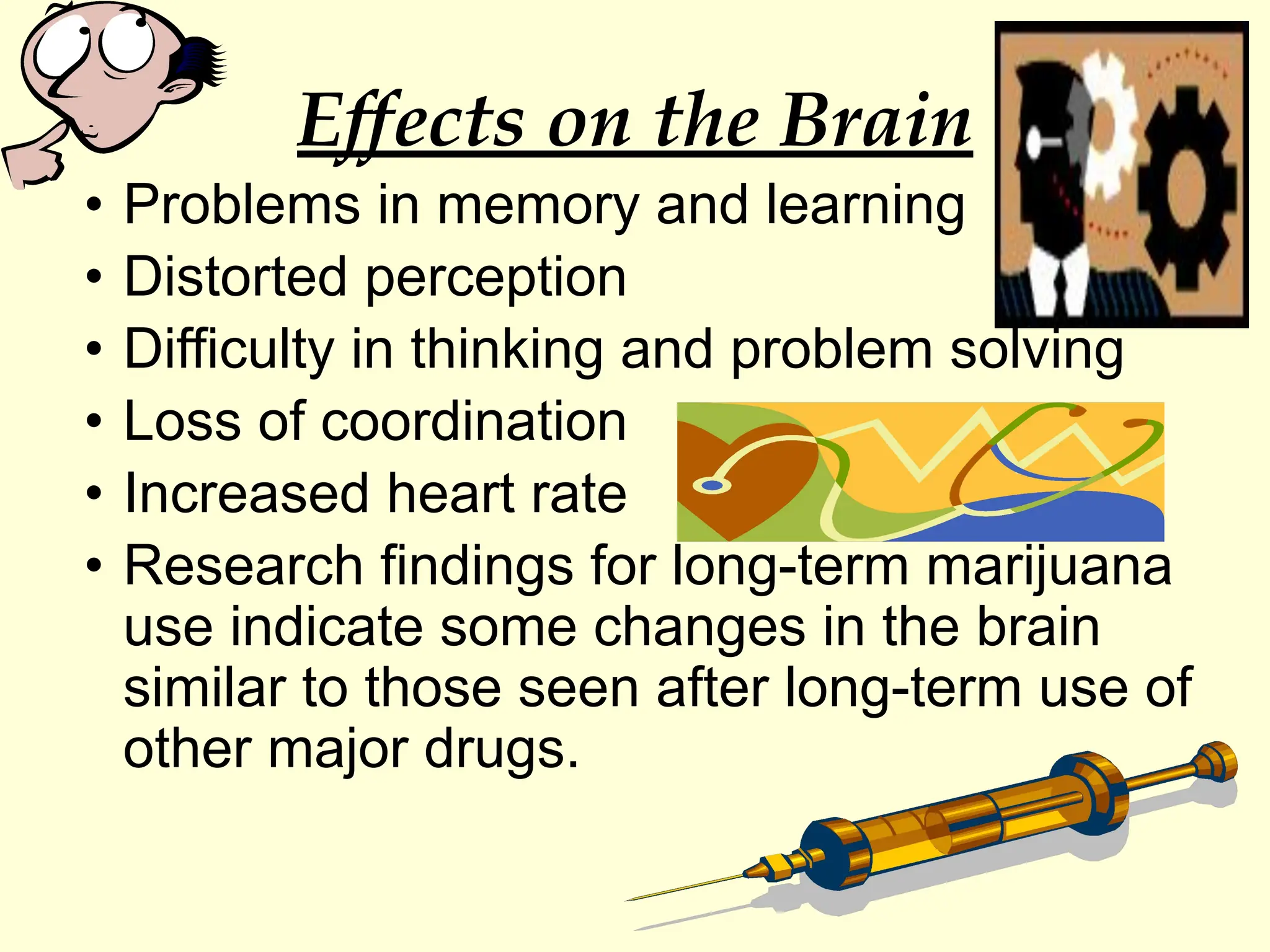 Effects on the Brain
• Problems in memory and learning
• Distorted perception
• Difficulty in thinking and problem solving
• Loss of coordination
• Increased heart rate
• Research findings for long-term marijuana
use indicate some changes in the brain
similar to those seen after long-term use of
other major drugs.
 