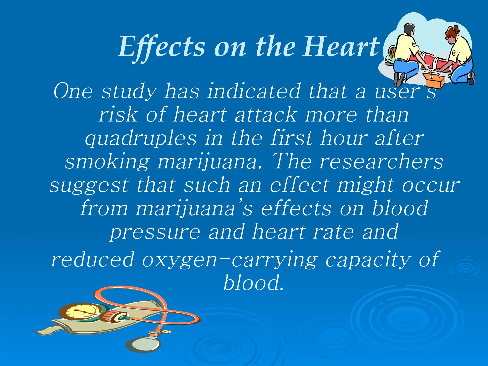 Effects on the Heart
One study has indicated that a user’s
risk of heart attack more than
quadruples in the first hour after
smoking marijuana. The researchers
suggest that such an effect might occur
from marijuana’s effects on blood
pressure and heart rate and
reduced oxygen-carrying capacity of
blood.
 